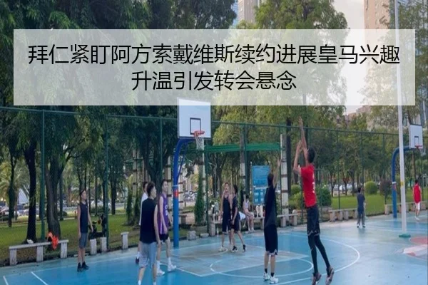 拜仁紧盯阿方索戴维斯续约进展皇马兴趣升温引发转会悬念