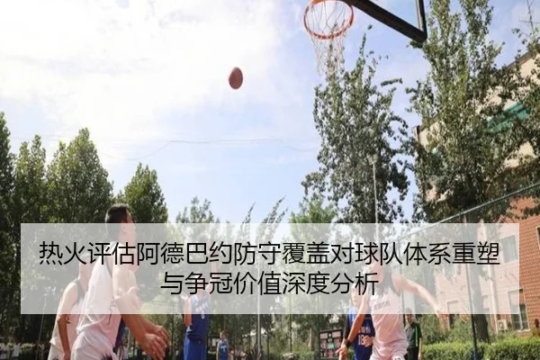 热火评估阿德巴约防守覆盖对球队体系重塑与争冠价值深度分析
