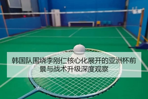 韩国队围绕李刚仁核心化展开的亚洲杯前景与战术升级深度观察