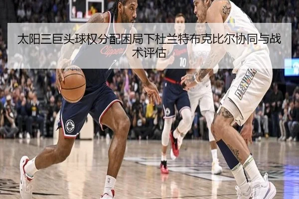 太阳三巨头球权分配困局下杜兰特布克比尔协同与战术评估