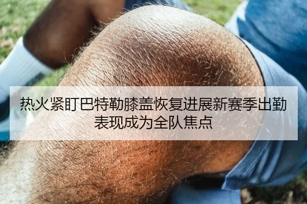 热火紧盯巴特勒膝盖恢复进展新赛季出勤表现成为全队焦点