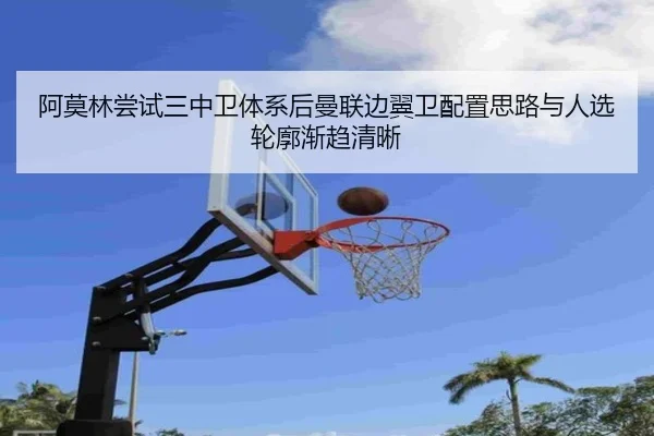 阿莫林尝试三中卫体系后曼联边翼卫配置思路与人选轮廓渐趋清晰