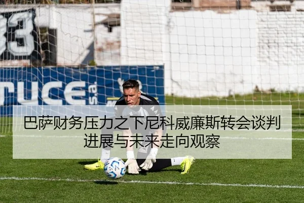 巴萨财务压力之下尼科威廉斯转会谈判进展与未来走向观察