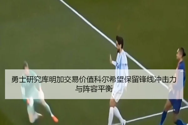 勇士研究库明加交易价值科尔希望保留锋线冲击力与阵容平衡
